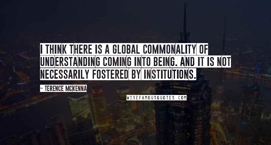 Terence McKenna Quotes: I think there is a global commonality of understanding coming into being. And it is not necessarily fostered by institutions.