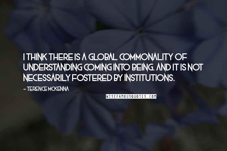 Terence McKenna Quotes: I think there is a global commonality of understanding coming into being. And it is not necessarily fostered by institutions.