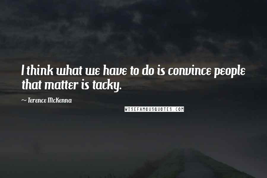 Terence McKenna Quotes: I think what we have to do is convince people that matter is tacky.