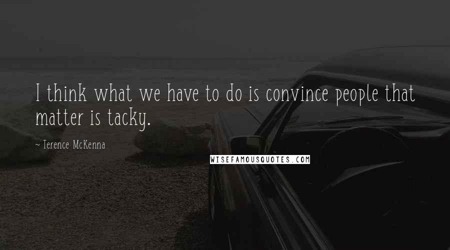 Terence McKenna Quotes: I think what we have to do is convince people that matter is tacky.