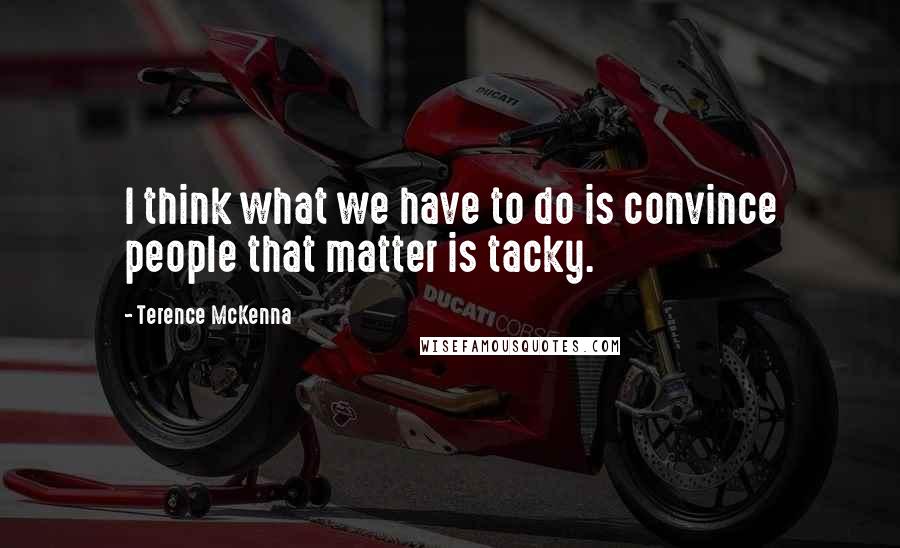 Terence McKenna Quotes: I think what we have to do is convince people that matter is tacky.