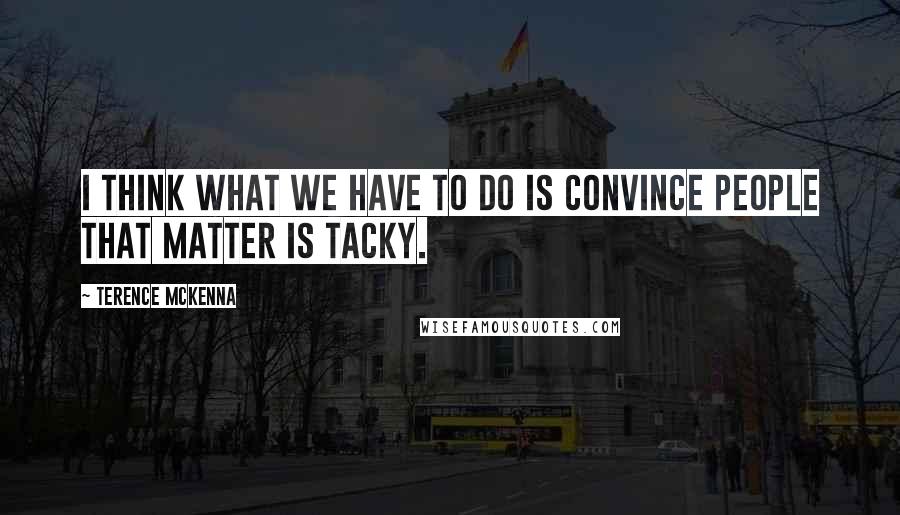 Terence McKenna Quotes: I think what we have to do is convince people that matter is tacky.