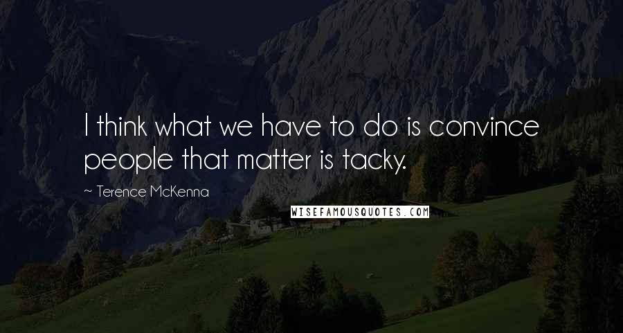 Terence McKenna Quotes: I think what we have to do is convince people that matter is tacky.