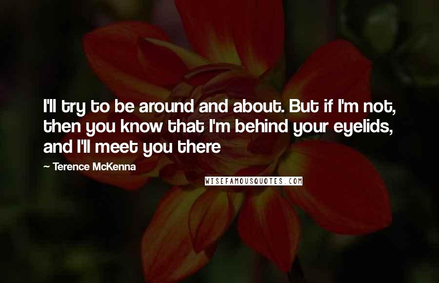 Terence McKenna Quotes: I'll try to be around and about. But if I'm not, then you know that I'm behind your eyelids, and I'll meet you there