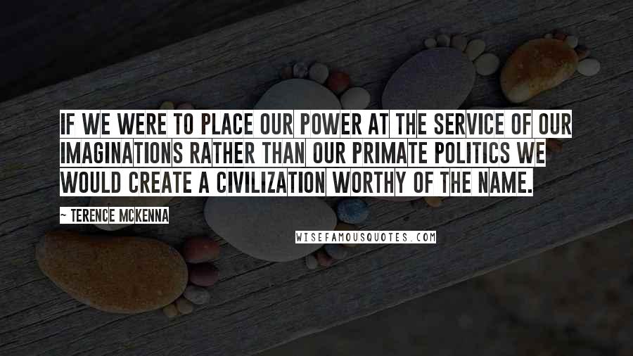 Terence McKenna Quotes: If we were to place our power at the service of our imaginations rather than our primate politics we would create a civilization worthy of the name.