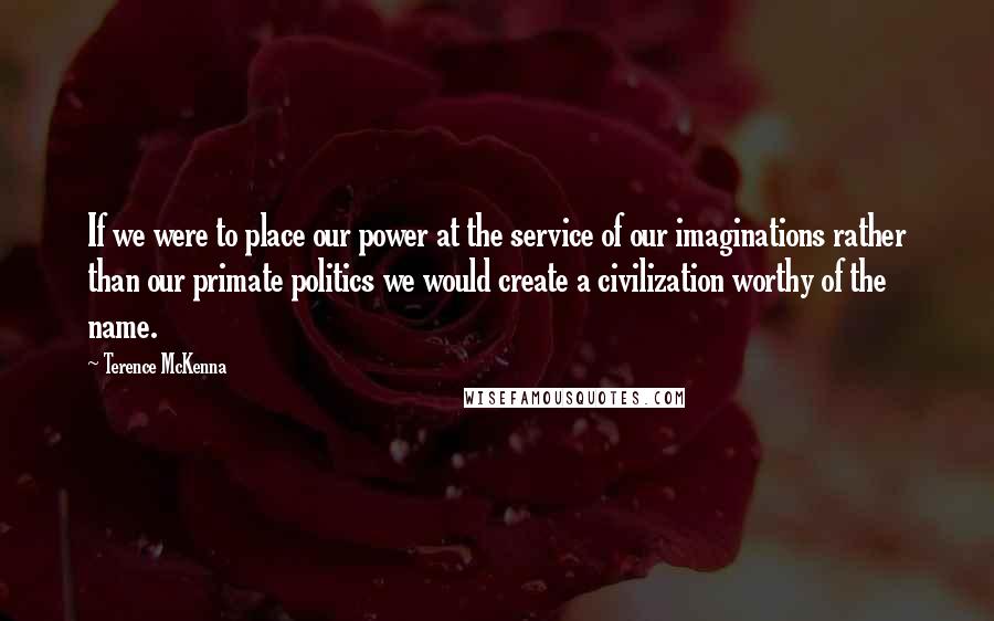 Terence McKenna Quotes: If we were to place our power at the service of our imaginations rather than our primate politics we would create a civilization worthy of the name.