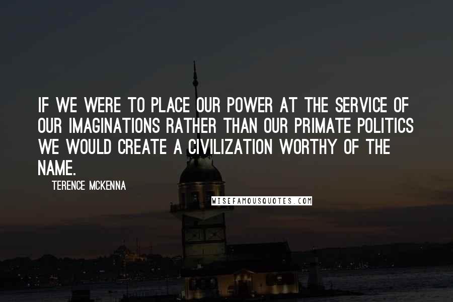 Terence McKenna Quotes: If we were to place our power at the service of our imaginations rather than our primate politics we would create a civilization worthy of the name.