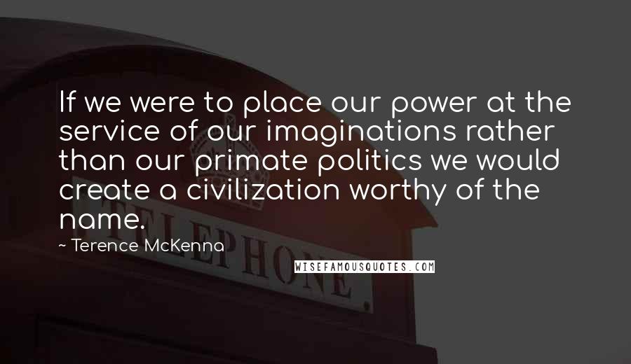 Terence McKenna Quotes: If we were to place our power at the service of our imaginations rather than our primate politics we would create a civilization worthy of the name.