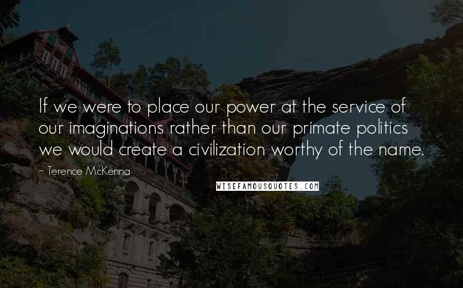 Terence McKenna Quotes: If we were to place our power at the service of our imaginations rather than our primate politics we would create a civilization worthy of the name.