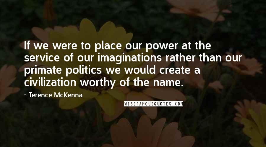 Terence McKenna Quotes: If we were to place our power at the service of our imaginations rather than our primate politics we would create a civilization worthy of the name.