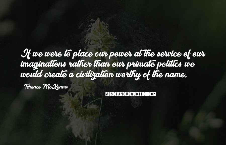 Terence McKenna Quotes: If we were to place our power at the service of our imaginations rather than our primate politics we would create a civilization worthy of the name.