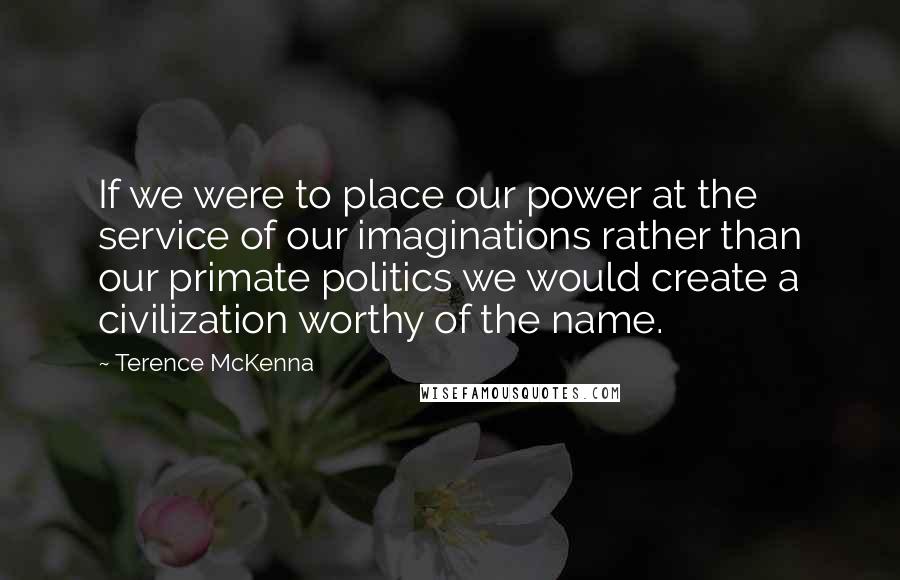 Terence McKenna Quotes: If we were to place our power at the service of our imaginations rather than our primate politics we would create a civilization worthy of the name.