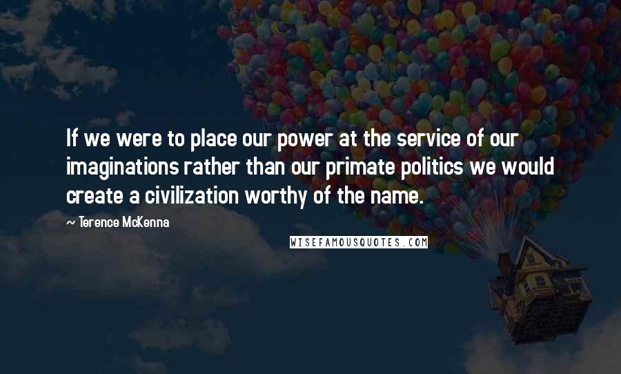 Terence McKenna Quotes: If we were to place our power at the service of our imaginations rather than our primate politics we would create a civilization worthy of the name.