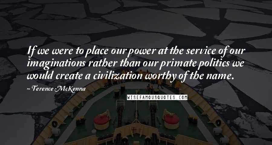 Terence McKenna Quotes: If we were to place our power at the service of our imaginations rather than our primate politics we would create a civilization worthy of the name.