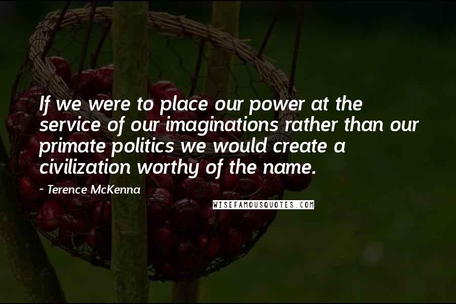 Terence McKenna Quotes: If we were to place our power at the service of our imaginations rather than our primate politics we would create a civilization worthy of the name.