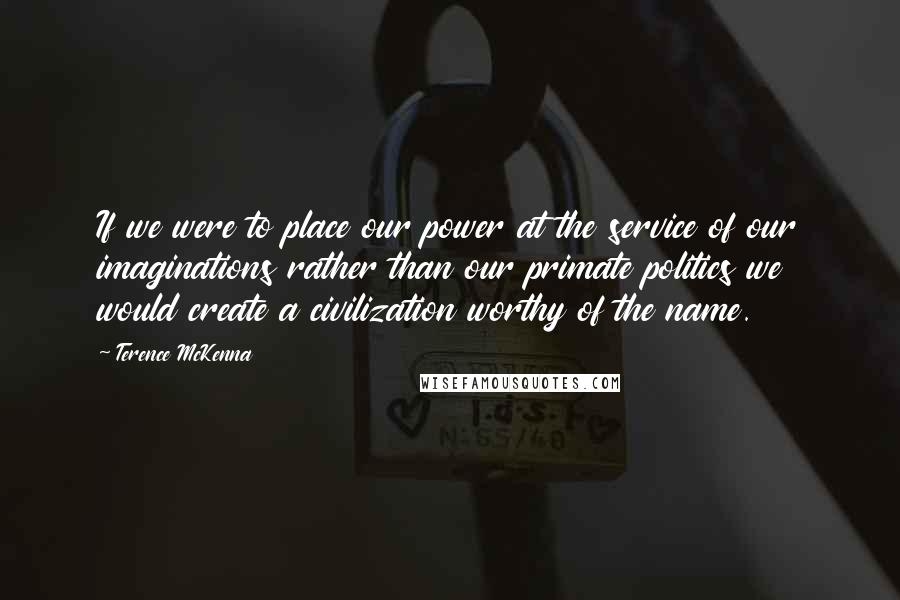 Terence McKenna Quotes: If we were to place our power at the service of our imaginations rather than our primate politics we would create a civilization worthy of the name.