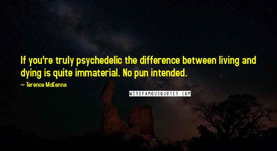 Terence McKenna Quotes: If you're truly psychedelic the difference between living and dying is quite immaterial. No pun intended.