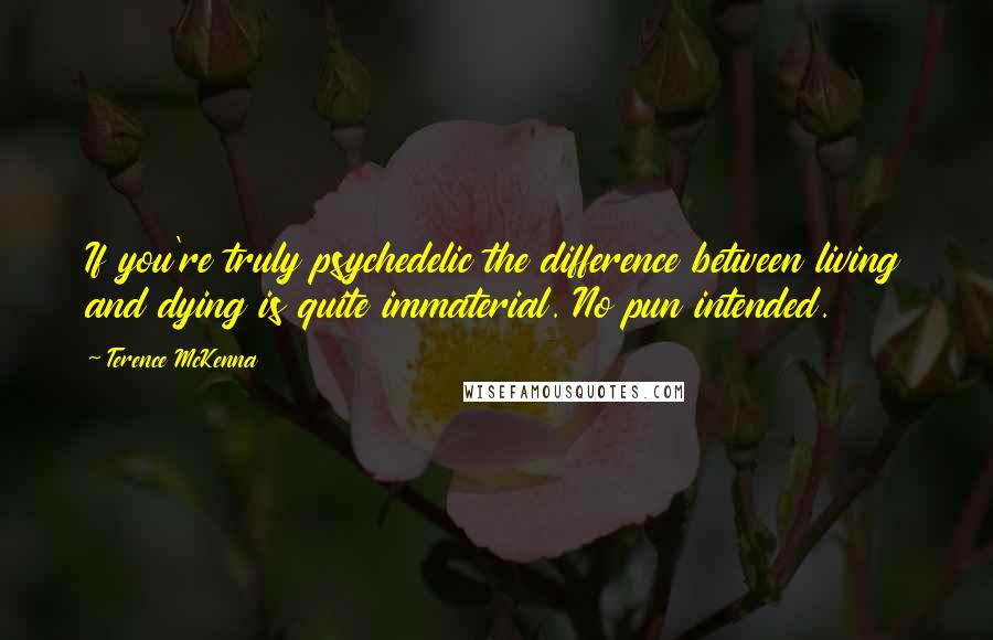 Terence McKenna Quotes: If you're truly psychedelic the difference between living and dying is quite immaterial. No pun intended.