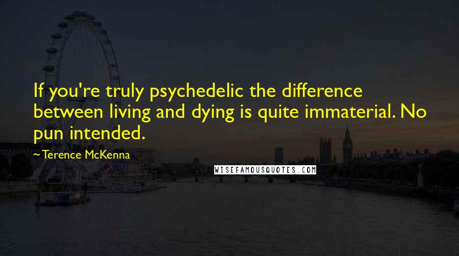 Terence McKenna Quotes: If you're truly psychedelic the difference between living and dying is quite immaterial. No pun intended.