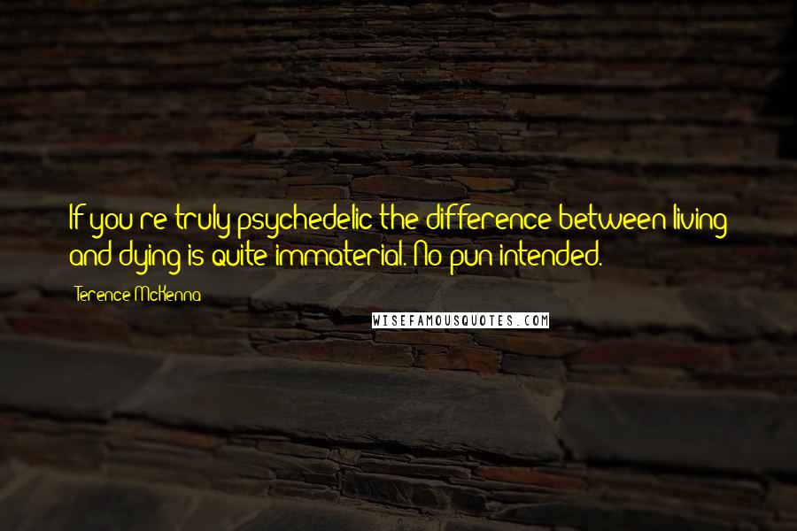 Terence McKenna Quotes: If you're truly psychedelic the difference between living and dying is quite immaterial. No pun intended.