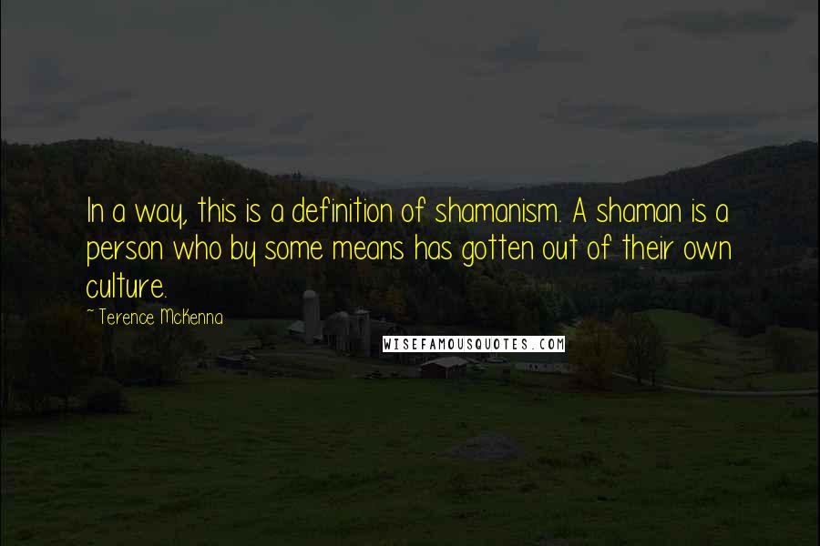 Terence McKenna Quotes: In a way, this is a definition of shamanism. A shaman is a person who by some means has gotten out of their own culture.
