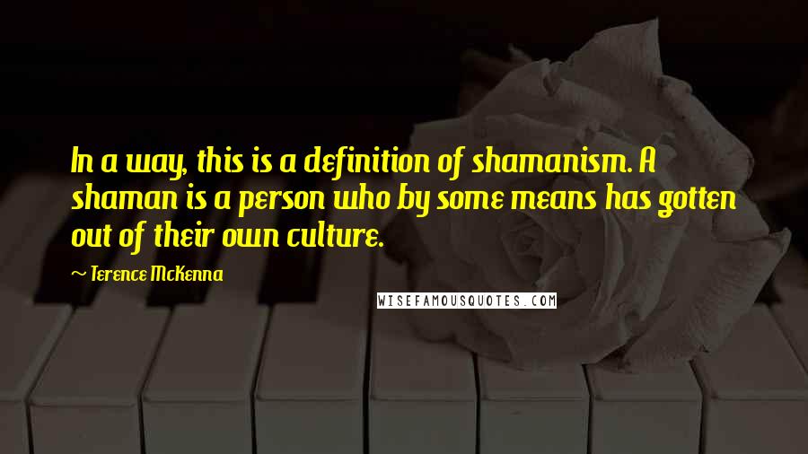 Terence McKenna Quotes: In a way, this is a definition of shamanism. A shaman is a person who by some means has gotten out of their own culture.