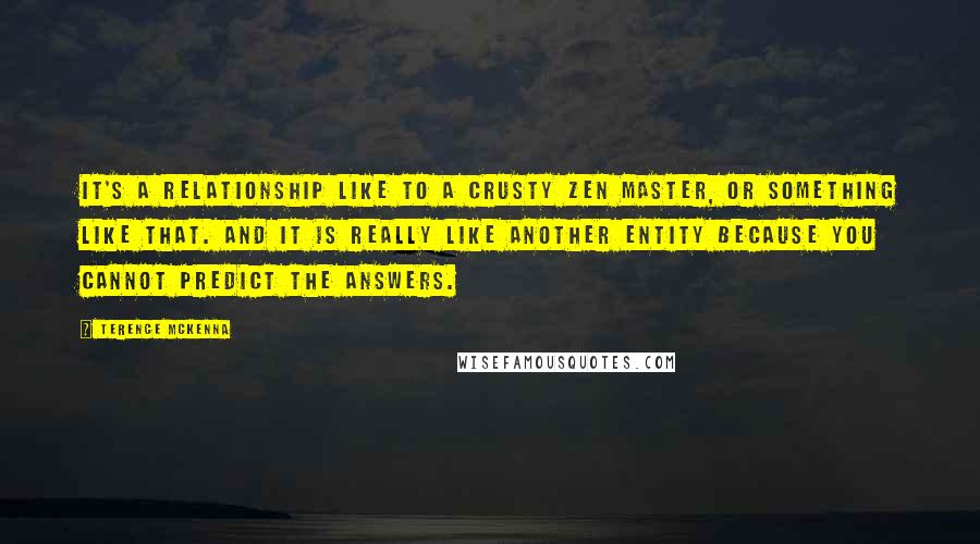 Terence McKenna Quotes: It's a relationship like to a crusty Zen master, or something like that. And it is really like another entity because you cannot predict the answers.