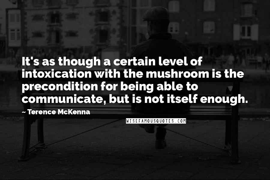 Terence McKenna Quotes: It's as though a certain level of intoxication with the mushroom is the precondition for being able to communicate, but is not itself enough.