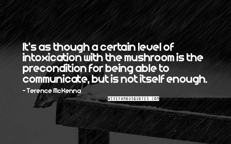 Terence McKenna Quotes: It's as though a certain level of intoxication with the mushroom is the precondition for being able to communicate, but is not itself enough.