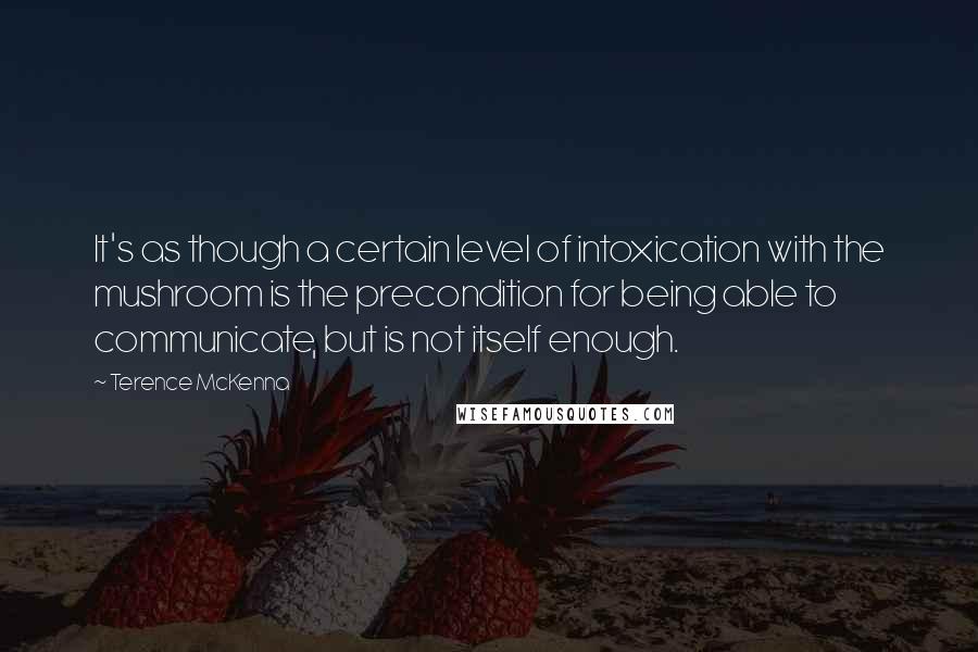 Terence McKenna Quotes: It's as though a certain level of intoxication with the mushroom is the precondition for being able to communicate, but is not itself enough.
