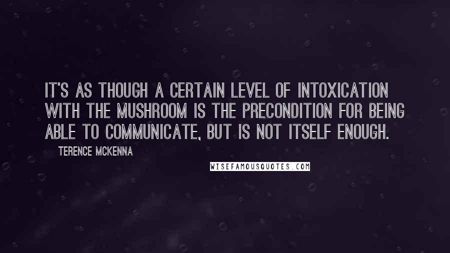 Terence McKenna Quotes: It's as though a certain level of intoxication with the mushroom is the precondition for being able to communicate, but is not itself enough.