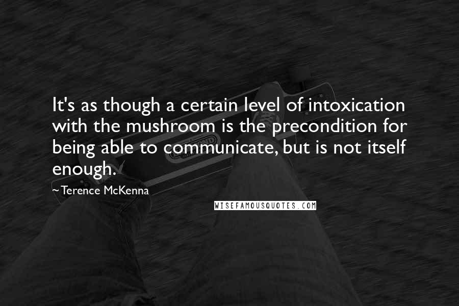 Terence McKenna Quotes: It's as though a certain level of intoxication with the mushroom is the precondition for being able to communicate, but is not itself enough.