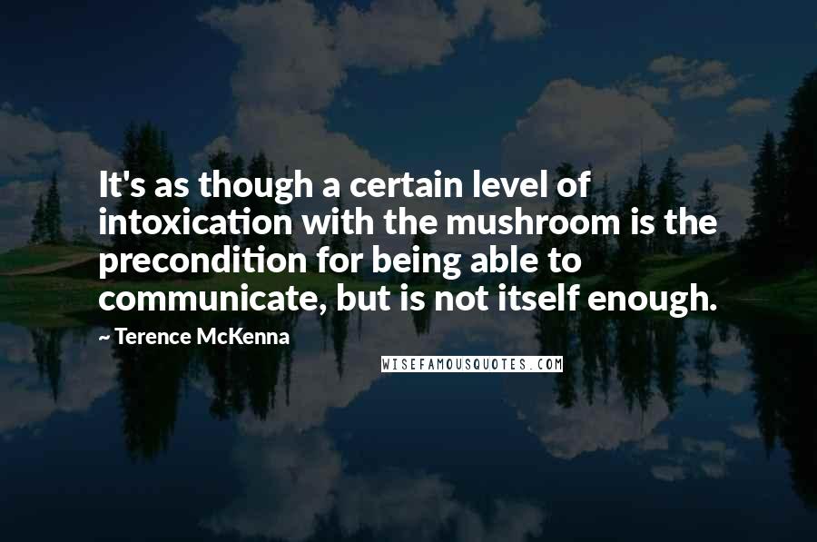 Terence McKenna Quotes: It's as though a certain level of intoxication with the mushroom is the precondition for being able to communicate, but is not itself enough.