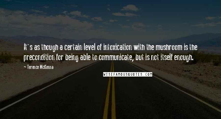 Terence McKenna Quotes: It's as though a certain level of intoxication with the mushroom is the precondition for being able to communicate, but is not itself enough.