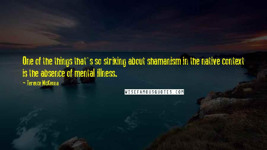 Terence McKenna Quotes: One of the things that's so striking about shamanism in the native context is the absence of mental illness.