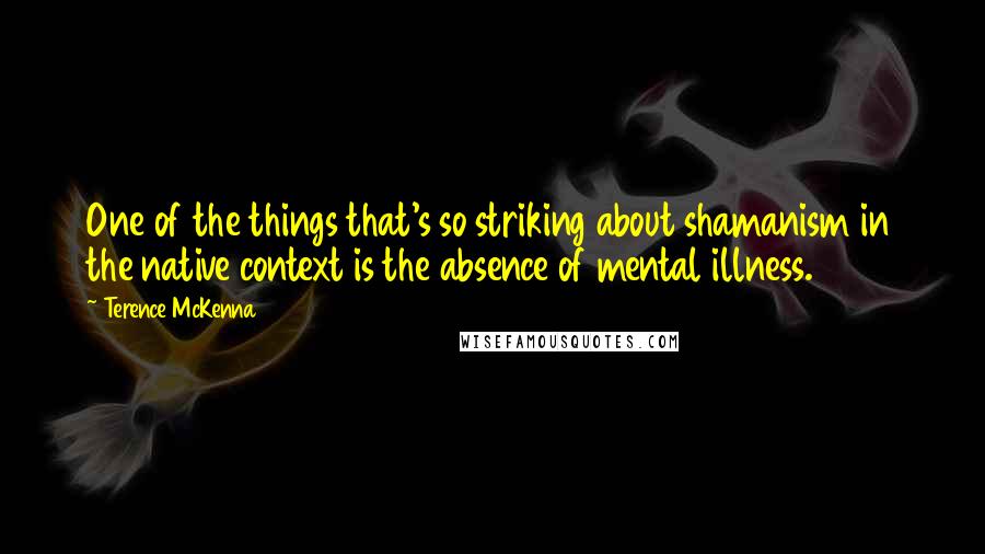 Terence McKenna Quotes: One of the things that's so striking about shamanism in the native context is the absence of mental illness.