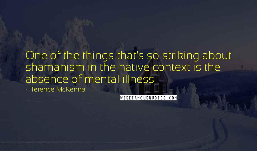 Terence McKenna Quotes: One of the things that's so striking about shamanism in the native context is the absence of mental illness.