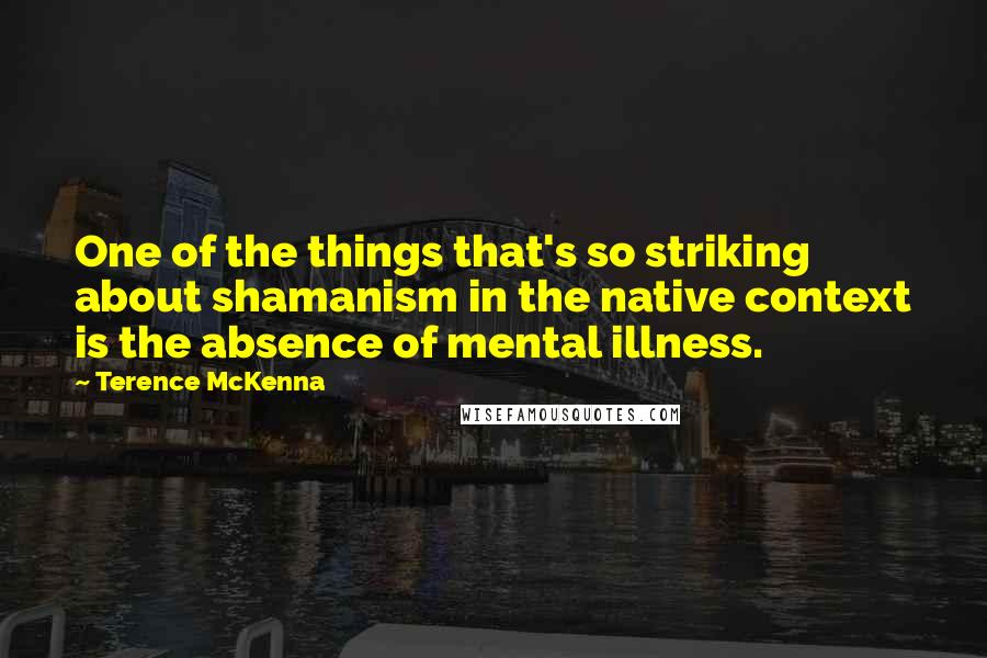 Terence McKenna Quotes: One of the things that's so striking about shamanism in the native context is the absence of mental illness.