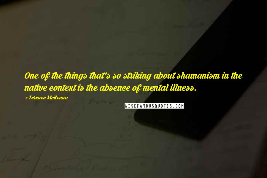 Terence McKenna Quotes: One of the things that's so striking about shamanism in the native context is the absence of mental illness.