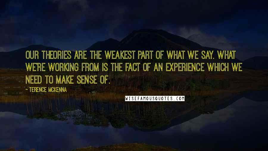 Terence McKenna Quotes: Our theories are the weakest part of what we say. What we're working from is the fact of an experience which we need to make sense of.