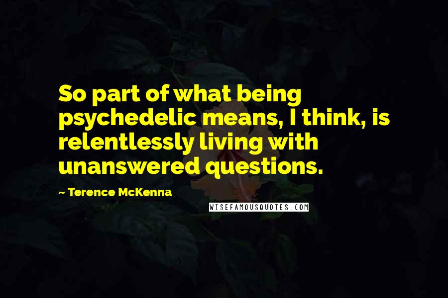 Terence McKenna Quotes: So part of what being psychedelic means, I think, is relentlessly living with unanswered questions.