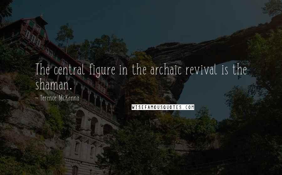 Terence McKenna Quotes: The central figure in the archaic revival is the shaman.