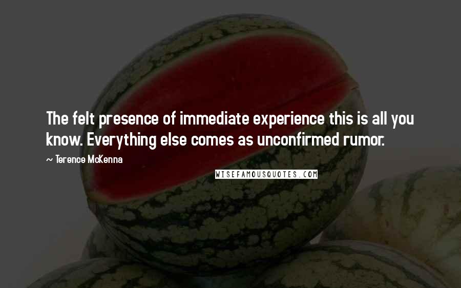 Terence McKenna Quotes: The felt presence of immediate experience this is all you know. Everything else comes as unconfirmed rumor.