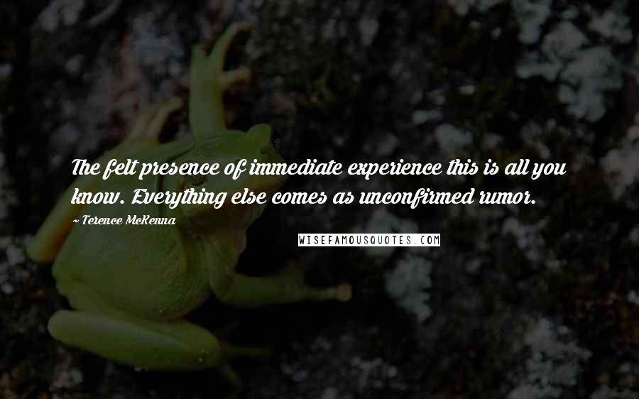 Terence McKenna Quotes: The felt presence of immediate experience this is all you know. Everything else comes as unconfirmed rumor.