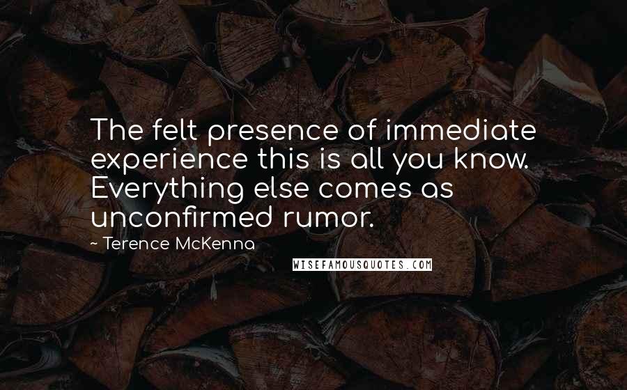 Terence McKenna Quotes: The felt presence of immediate experience this is all you know. Everything else comes as unconfirmed rumor.