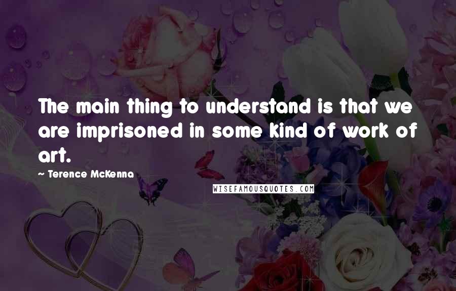 Terence McKenna Quotes: The main thing to understand is that we are imprisoned in some kind of work of art.
