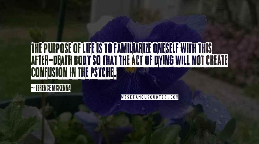 Terence McKenna Quotes: The purpose of life is to familiarize oneself with this after-death body so that the act of dying will not create confusion in the psyche.