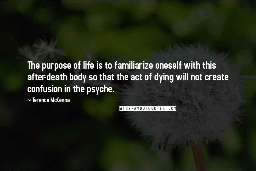 Terence McKenna Quotes: The purpose of life is to familiarize oneself with this after-death body so that the act of dying will not create confusion in the psyche.