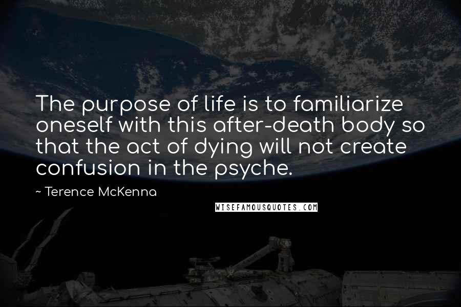 Terence McKenna Quotes: The purpose of life is to familiarize oneself with this after-death body so that the act of dying will not create confusion in the psyche.