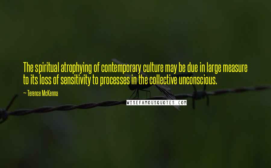 Terence McKenna Quotes: The spiritual atrophying of contemporary culture may be due in large measure to its loss of sensitivity to processes in the collective unconscious.